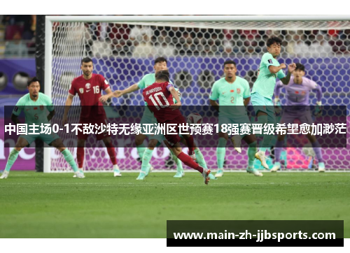 中国主场0-1不敌沙特无缘亚洲区世预赛18强赛晋级希望愈加渺茫
